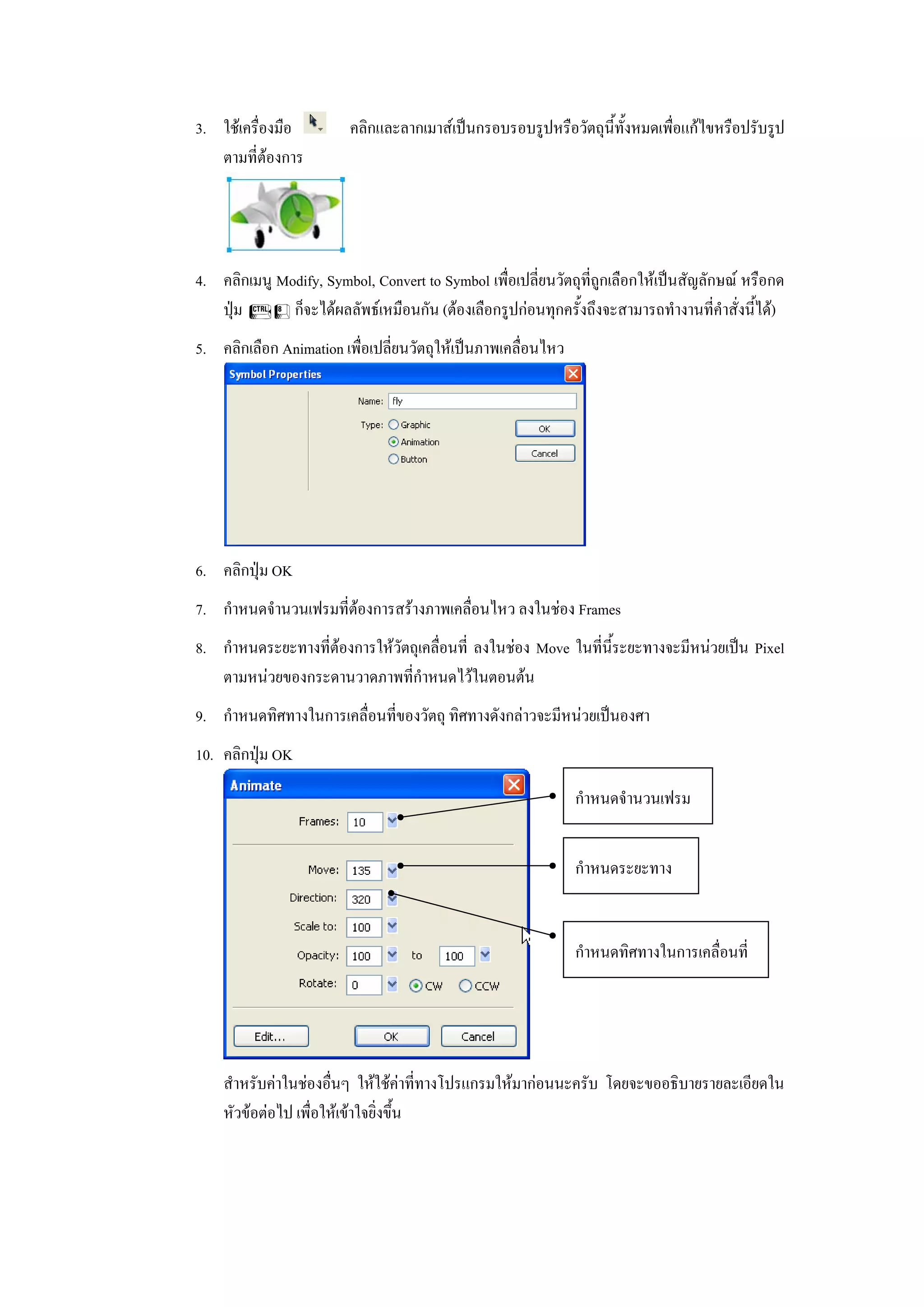 3. ใชเครื่องมือ         คลิกและลากเมาสเปนกรอบรอบรูปหรือวัตถุนี้ทั้งหมดเพื่อแกไขหรือปรับรูป
   ตามที่ตองการ




4. คลิกเมนู Modify, Symbol, Convert to Symbol เพื่อเปลี่ยนวัตถุท่ีถูกเลือกใหเปนสัญลักษณ หรือกด
   ปุม F8 ก็จะไดผลลัพธเหมือนกัน (ตองเลือกรูปกอนทุกครั้งถึงจะสามารถทํางานที่คําสั่งนี้ได)
5. คลิกเลือก Animation เพื่อเปลี่ยนวัตถุใหเปนภาพเคลื่อนไหว




6. คลิกปุม OK
7. กําหนดจํานวนเฟรมที่ตองการสรางภาพเคลื่อนไหว ลงในชอง Frames
8. กําหนดระยะทางที่ตองการใหวัตถุเคลื่อนที่ ลงในชอง Move ในที่นี้ระยะทางจะมีหนวยเปน Pixel
   ตามหนวยของกระดานวาดภาพที่กําหนดไวในตอนตน
9. กําหนดทิศทางในการเคลื่อนที่ของวัตถุ ทิศทางดังกลาวจะมีหนวยเปนองศา
10. คลิกปุม OK

                                                               กําหนดจํานวนเฟรม


                                                               กําหนดระยะทาง


                                                               กําหนดทิศทางในการเคลื่อนที่




    สําหรับคาในชองอื่นๆ ใหใชคาที่ทางโปรแกรมใหมากอนนะครับ โดยจะขออธิบายรายละเอียดใน
    หัวขอตอไป เพื่อใหเขาใจยิ่งขึ้น
 