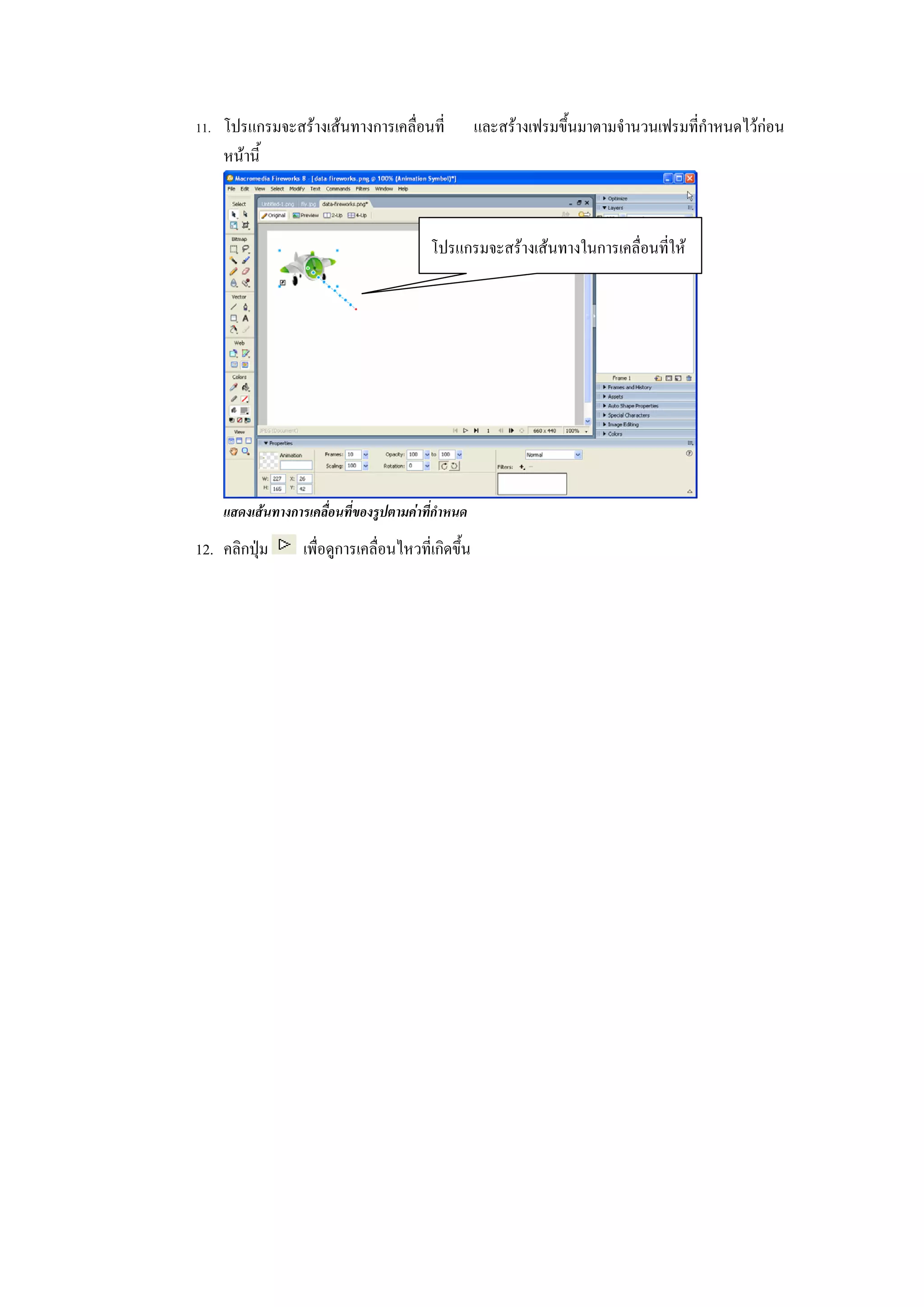 11. โปรแกรมจะสรางเสนทางการเคลื่อนที่              และสรางเฟรมขึ้นมาตามจํานวนเฟรมที่กําหนดไวกอน
    หนานี้



                                          โปรแกรมจะสรางเสนทางในการเคลื่อนที่ให




    แสดงเสนทางการเคลื่อนที่ของรูปตามคาที่กําหนด

12. คลิกปุม      เพื่อดูการเคลื่อนไหวที่เกิดขึ้น
 