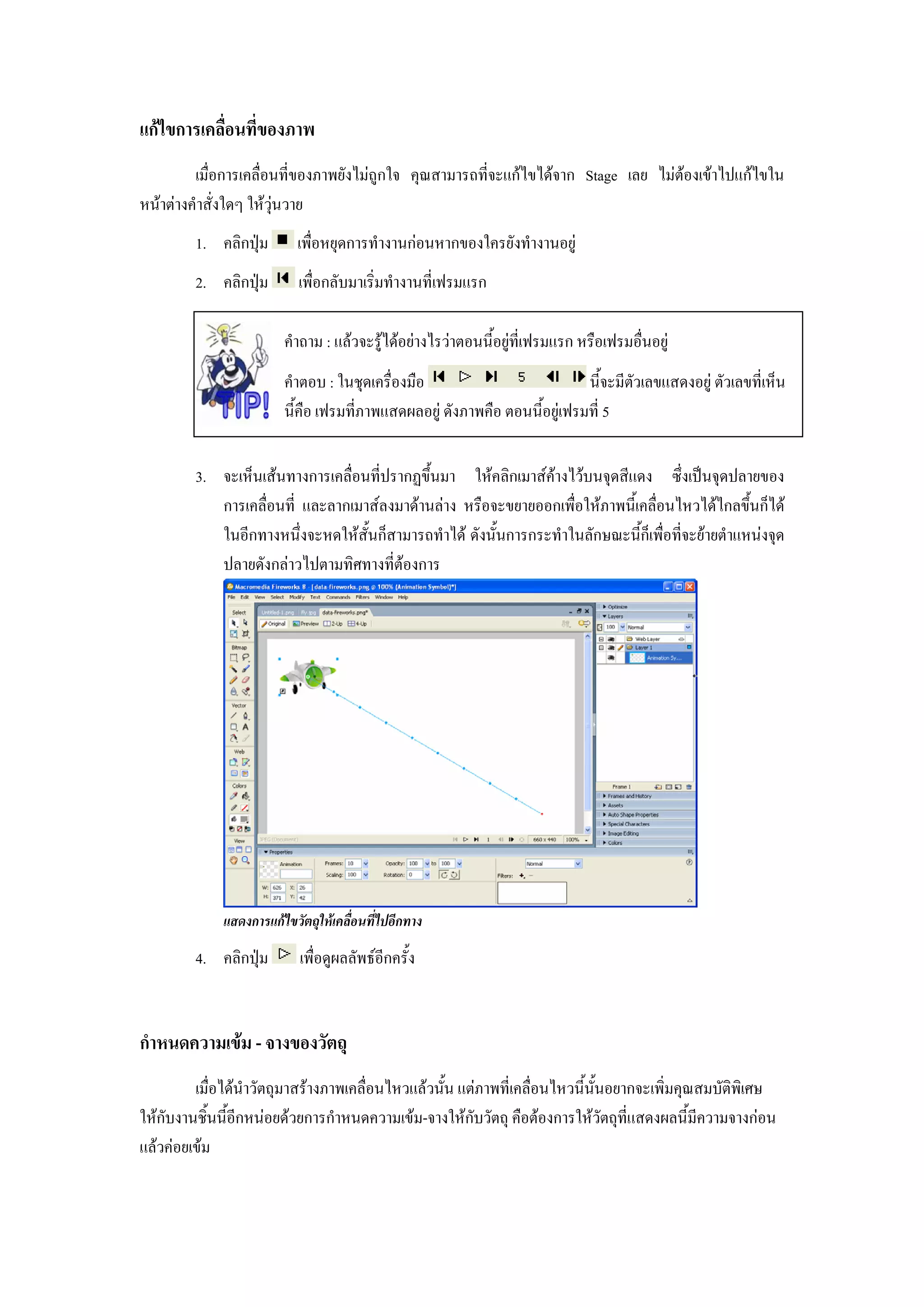 แกไขการเคลื่อนที่ของภาพ
         เมื่อการเคลื่อนที่ของภาพยังไมถูกใจ คุณสามารถที่จะแกไขไดจาก Stage เลย ไมตองเขาไปแกไขใน
หนาตางคําสั่งใดๆ ใหวุนวาย
         1. คลิกปุม       เพื่อหยุดการทํางานกอนหากของใครยังทํางานอยู
         2. คลิกปุม       เพื่อกลับมาเริ่มทํางานที่เฟรมแรก

                        คําถาม : แลวจะรูไดอยางไรวาตอนนี้อยูที่เฟรมแรก หรือเฟรมอื่นอยู
                        คําตอบ : ในชุดเครื่องมือ                           นี้จะมีตัวเลขแสดงอยู ตัวเลขที่เห็น
                        นี้คือ เฟรมที่ภาพแสดผลอยู ดังภาพคือ ตอนนี้อยูเฟรมที่ 5

         3. จะเห็นเสนทางการเคลื่อนที่ปรากฏขึ้นมา ใหคลิกเมาสคางไวบนจุดสีแดง ซึ่งเปนจุดปลายของ
            การเคลื่อนที่ และลากเมาสลงมาดานลาง หรือจะขยายออกเพื่อใหภาพนี้เคลื่อนไหวไดไกลขึ้นก็ได
            ในอีกทางหนึ่งจะหดใหสั้นก็สามารถทําได ดังนั้นการกระทําในลักษณะนี้ก็เพื่อที่จะยายตําแหนงจุด
            ปลายดังกลาวไปตามทิศทางที่ตองการ




             แสดงการแกไขวัตถุใหเคลื่อนที่ไปอีกทาง

         4. คลิกปุม       เพื่อดูผลลัพธอีกครั้ง


กําหนดความเขม - จางของวัตถุ
         เมื่อไดนําวัตถุมาสรางภาพเคลื่อนไหวแลวนั้น แตภาพที่เคลื่อนไหวนี้นั้นอยากจะเพิ่มคุณสมบัติพิเศษ
ใหกับงานชิ้นนี้อีกหนอยดวยการกําหนดความเขม-จางใหกับวัตถุ คือตองการใหวัตถุที่แสดงผลนี้มีความจางกอน
แลวคอยเขม
 