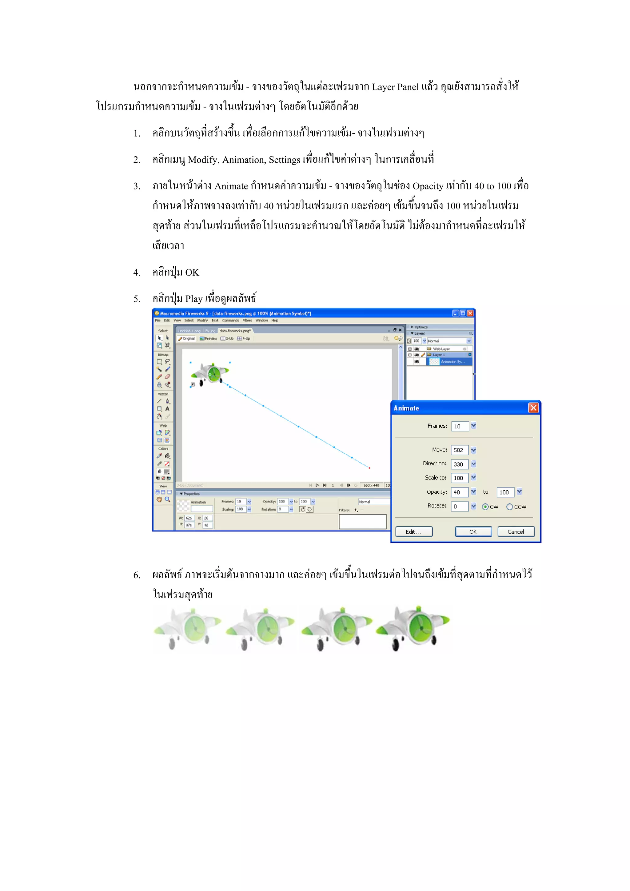 นอกจากจะกําหนดความเขม - จางของวัตถุในแตละเฟรมจาก Layer Panel แลว คุณยังสามารถสั่งให
โปรแกรมกําหนดความเขม - จางในเฟรมตางๆ โดยอัตโนมัติอีกดวย
        1. คลิกบนวัตถุที่สรางขึ้น เพื่อเลือกการแกไขความเขม- จางในเฟรมตางๆ
        2. คลิกเมนู Modify, Animation, Settings เพื่อแกไขคาตางๆ ในการเคลื่อนที่
        3. ภายในหนาตาง Animate กําหนดคาความเขม - จางของวัตถุในชอง Opacity เทากับ 40 to 100 เพื่อ
           กําหนดใหภาพจางลงเทากับ 40 หนวยในเฟรมแรก และคอยๆ เขมขึ้นจนถึง 100 หนวยในเฟรม
           สุดทาย สวนในเฟรมที่เหลือโปรแกรมจะคํานวณใหโดยอัตโนมัติ ไมตองมากําหนดที่ละเฟรมให
           เสียเวลา
        4. คลิกปุม OK
        5. คลิกปุม Play เพื่อดูผลลัพธ




        6. ผลลัพธ ภาพจะเริ่มตนจากจางมาก และคอยๆ เขมขึ้นในเฟรมตอไปจนถึงเขมที่สุดตามที่กําหนดไว
           ในเฟรมสุดทาย
 
