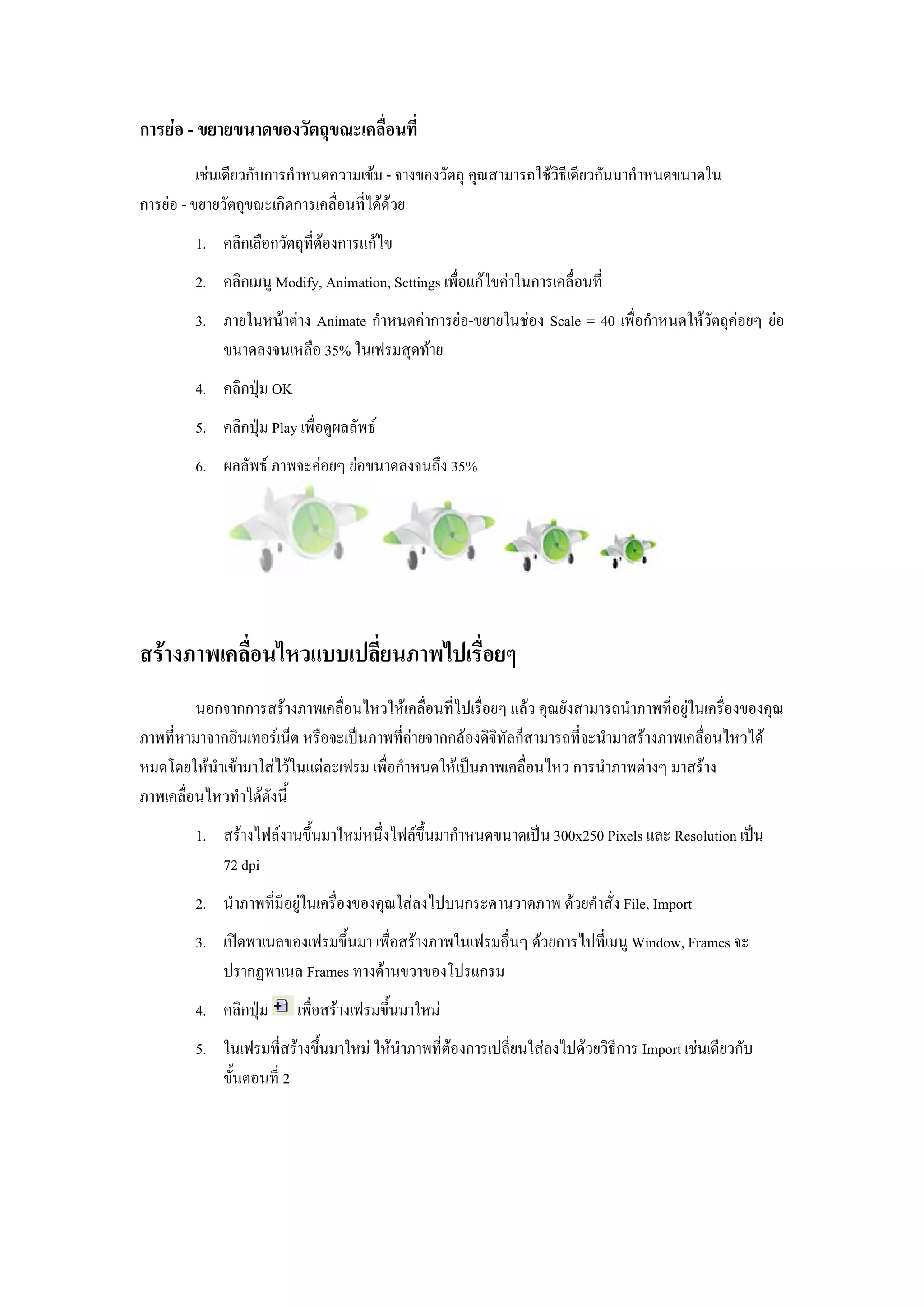 การยอ - ขยายขนาดของวัตถุขณะเคลื่อนที่
          เชนเดียวกับการกําหนดความเขม - จางของวัตถุ คุณสามารถใชวิธีเดียวกันมากําหนดขนาดใน
การยอ - ขยายวัตถุขณะเกิดการเคลื่อนที่ไดดวย
         1. คลิกเลือกวัตถุที่ตองการแกไข
         2. คลิกเมนู Modify, Animation, Settings เพื่อแกไขคาในการเคลื่อนที่
         3. ภายในหนาตาง Animate กําหนดคาการยอ-ขยายในชอง Scale = 40 เพื่อกําหนดใหวัตถุคอยๆ ยอ
            ขนาดลงจนเหลือ 35% ในเฟรมสุดทาย
         4. คลิกปุม OK
         5. คลิกปุม Play เพื่อดูผลลัพธ
         6. ผลลัพธ ภาพจะคอยๆ ยอขนาดลงจนถึง 35%




สรางภาพเคลื่อนไหวแบบเปลี่ยนภาพไปเรื่อยๆ
         นอกจากการสรางภาพเคลื่อนไหวใหเคลื่อนที่ไปเรื่อยๆ แลว คุณยังสามารถนําภาพที่อยูในเครื่องของคุณ
ภาพที่หามาจากอินเทอรเน็ต หรือจะเปนภาพที่ถายจากกลองดิจทัลก็สามารถที่จะนํามาสรางภาพเคลื่อนไหวได
                                                         ิ
หมดโดยใหนําเขามาใสไวในแตละเฟรม เพื่อกําหนดใหเปนภาพเคลื่อนไหว การนําภาพตางๆ มาสราง
ภาพเคลื่อนไหวทําไดดังนี้
         1. สรางไฟลงานขึ้นมาใหมหนึ่งไฟลขึ้นมากําหนดขนาดเปน 300x250 Pixels และ Resolution เปน
            72 dpi
         2. นําภาพที่มีอยูในเครื่องของคุณใสลงไปบนกระดานวาดภาพ ดวยคําสั่ง File, Import
         3. เปดพาเนลของเฟรมขึ้นมา เพื่อสรางภาพในเฟรมอื่นๆ ดวยการไปที่เมนู Window, Frames จะ
            ปรากฏพาเนล Frames ทางดานขวาของโปรแกรม
         4. คลิกปุม      เพื่อสรางเฟรมขึ้นมาใหม
         5. ในเฟรมที่สรางขึ้นมาใหม ใหนําภาพที่ตองการเปลี่ยนใสลงไปดวยวิธีการ Import เชนเดียวกับ
            ขั้นตอนที่ 2
 