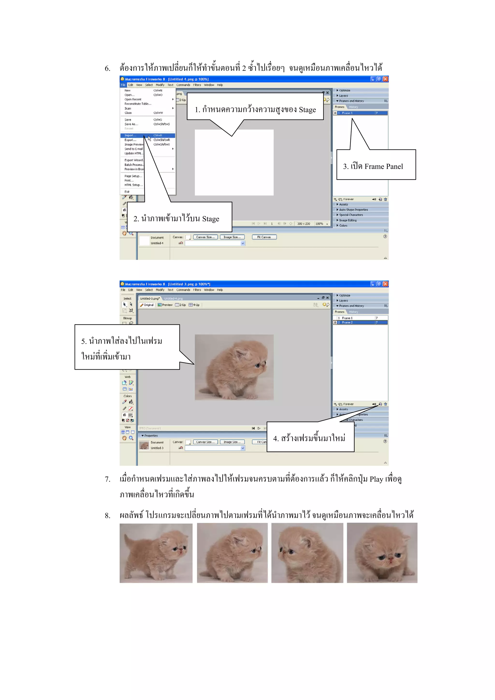 6. ตองการใหภาพเปลี่ยนก็ใหทําขั้นตอนที่ 2 ซ้ําไปเรื่อยๆ จนดูเหมือนภาพเคลื่อนไหวได


                                 1. กําหนดความกวางความสูงของ Stage



                                                                              3. เปด Frame Panel



              2. นําภาพเขามาไวบน Stage




5. นําภาพใสลงไปในเฟรม
ใหมที่เพิ่มเขามา




                                                         4. สรางเฟรมขึ้นมาใหม


      7. เมื่อกําหนดเฟรมและใสภาพลงไปใหเฟรมจนครบตามที่ตองการแลว ก็ใหคลิกปุม Play เพื่อดู
         ภาพเคลื่อนไหวที่เกิดขึ้น
      8. ผลลัพธ โปรแกรมจะเปลี่ยนภาพไปตามเฟรมที่ไดนําภาพมาไว จนดูเหมือนภาพจะเคลื่อนไหวได
 