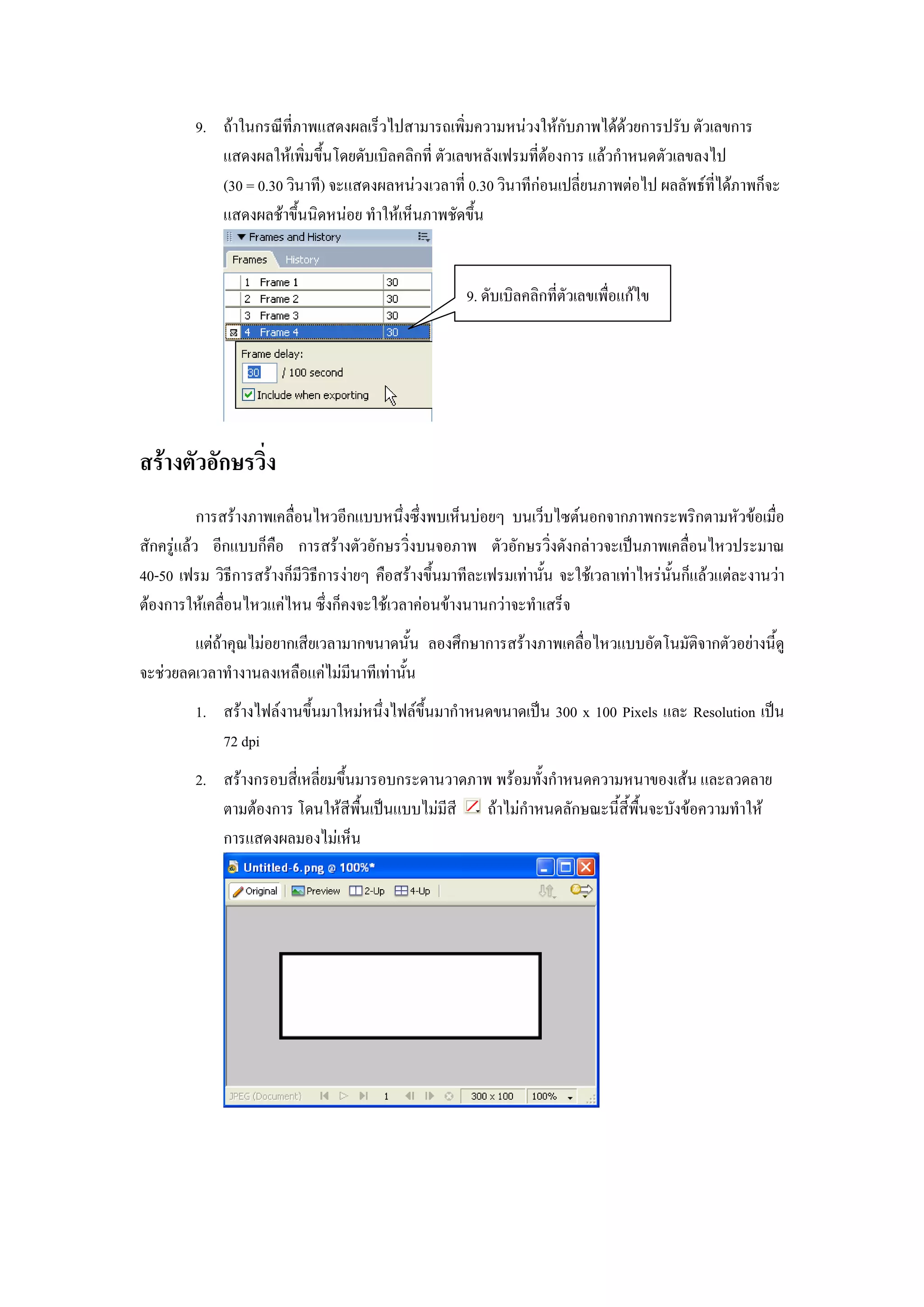 9. ถาในกรณีที่ภาพแสดงผลเร็วไปสามารถเพิ่มความหนวงใหกับภาพไดดวยการปรับ ตัวเลขการ
            แสดงผลใหเพิ่มขึ้นโดยดับเบิลคลิกที่ ตัวเลขหลังเฟรมที่ตองการ แลวกําหนดตัวเลขลงไป
            (30 = 0.30 วินาที) จะแสดงผลหนวงเวลาที่ 0.30 วินาทีกอนเปลี่ยนภาพตอไป ผลลัพธที่ไดภาพก็จะ
            แสดงผลชาขึ้นนิดหนอย ทําใหเห็นภาพชัดขึ้น


                                                      9. ดับเบิลคลิกที่ตัวเลขเพื่อแกไข




สรางตัวอักษรวิ่ง
           การสรางภาพเคลื่อนไหวอีกแบบหนึ่งซึ่งพบเห็นบอยๆ บนเว็บไซตนอกจากภาพกระพริกตามหัวขอเมื่อ
สักครูแลว อีกแบบก็คือ การสรางตัวอักษรวิ่งบนจอภาพ ตัวอักษรวิ่งดังกลาวจะเปนภาพเคลื่อนไหวประมาณ
40-50 เฟรม วิธีการสรางก็มีวิธการงายๆ คือสรางขึ้นมาทีละเฟรมเทานั้น จะใชเวลาเทาไหรน้ันก็แลวแตละงานวา
                              ี
ตองการใหเคลื่อนไหวแคไหน ซึ่งก็คงจะใชเวลาคอนขางนานกวาจะทําเสร็จ
        แตถาคุณไมอยากเสียเวลามากขนาดนั้น ลองศึกษาการสรางภาพเคลื่อไหวแบบอัตโนมัติจากตัวอยางนี้ดู
จะชวยลดเวลาทํางานลงเหลือแคไมมีนาทีเทานั้น
         1. สรางไฟลงานขึ้นมาใหมหนึ่งไฟลขึ้นมากําหนดขนาดเปน 300 x 100 Pixels และ Resolution เปน
            72 dpi
         2. สรางกรอบสี่เหลี่ยมขึ้นมารอบกระดานวาดภาพ พรอมทั้งกําหนดความหนาของเสน และลวดลาย
            ตามตองการ โดนใหสพื้นเปนแบบไมมีสี ถาไมกําหนดลักษณะนี้สี้พื้นจะบังขอความทําให
                                  ี
            การแสดงผลมองไมเห็น
 