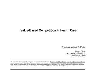 Value-Based Competition in Health Care

Professor Michael E. Porter
Mayo Clinic
Rochester, Minnesota
October 20, 2006
This presentation draws on a forthcoming book with Elizabeth Olmsted Teisberg (Redefining Health Care: Creating Value-Based Competition on Results,
Harvard Business School Press). Earlier publications about the work include the Harvard Business Review article “Redefining Competition in Health
Care”. No part of this publication may be reproduced, stored in a retrieval system, or transmitted in any form or by any means — electronic, mechanical,
photocopying, recording, or otherwise — without the permission of Michael E. Porter and Elizabeth Olmsted Teisberg.

 