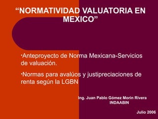 FORO SOBRE NORMAS DE VALUACIÓN “NORMATIVIDAD VALUATORIA EN MEXICO” Ing. Juan Pablo Gómez Morin Rivera INDAABIN Julio 2006 ,[object Object],[object Object]