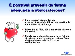É possível prevenir de forma adequada a aterosclerose? Para prevenir aterosclerose  é necessário se identificar quem está sob risco de ter essa doença. Isso é muito fácil, basta uma consulta com o médico,  Pela história do paciente e exame físico e simples exames de sangue pode-se fazer o diagnóstico e avaliar o risco de aterosclerose  