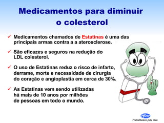 Medicamentos para diminuir  o colesterol Medicamentos chamados de  Estatinas  é uma das  principais armas contra a a aterosclerose. São eficazes e seguros na redução do  LDL colesterol. O uso de Estatinas reduz o risco de infarto,  derrame, morte e necessidade de cirurgia do coração e angioplastia em cerca de 30%. As Estatinas vem sendo utilizadas  há mais de 10 anos por milhões  de pessoas em todo o mundo.  