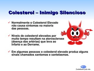 Colesterol – Inimigo Silencioso Normalmente o Colesterol Elevado  não causa sintomas na maioria  das pessoas. Níveis de colesterol elevados por  muito tempo resultam na aterosclerose  (doença das artérias) que leva ao  Infarto e ao Derrame. Em algumas pessoas o colesterol elevado produz alguns sinais chamados xantomas e xantelasmas. 