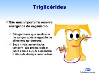 São uma importante reserva energética do organismo. São gorduras que se elevam no sangue após a ingestão de alimentos gordurosos. Seus níveis aumentados também  são prejudiciais e junto com o LDL-C aumentam o risco de doença coronariana. Triglicérides 