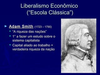 Liberalismo EconômicoLiberalismo Econômico
(“Escola Clássica”)(“Escola Clássica”)
► Adam SmithAdam Smith (1723 – 1790)(1723 – 1790)
 ““A riqueza das nações”A riqueza das nações”
 1° a fazer um estudo sobre o1° a fazer um estudo sobre o
sistema capitalistasistema capitalista
 Capital aliado ao trabalho =Capital aliado ao trabalho =
verdadeira riqueza da naçãoverdadeira riqueza da nação
 