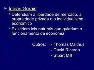 ► Idéias GeraisIdéias Gerais::
 Defendiam a liberdade de mercado, aDefendiam a liberdade de mercado, a
propriedade privada e o individualismopropriedade privada e o individualismo
econômicoeconômico
 Existiriam leis naturais que guiariam oExistiriam leis naturais que guiariam o
funcionamento da economiafuncionamento da economia
Outros:Outros: - Thomas Malthus- Thomas Malthus
- David Ricardo- David Ricardo
- Stuart Mill- Stuart Mill
 