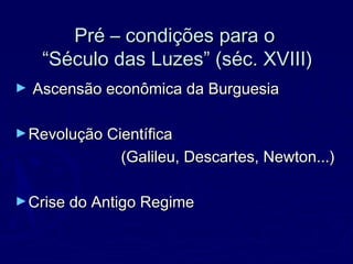 Pré – condições para oPré – condições para o
“Século das Luzes” (séc. XVIII)“Século das Luzes” (séc. XVIII)
► Ascensão econômica da BurguesiaAscensão econômica da Burguesia
►Revolução CientíficaRevolução Científica
(Galileu, Descartes, Newton...)(Galileu, Descartes, Newton...)
►Crise do Antigo RegimeCrise do Antigo Regime
 