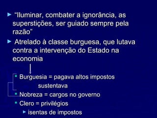 ► ““Iluminar, combater a ignorância, asIluminar, combater a ignorância, as
superstições, ser guiado sempre pelasuperstições, ser guiado sempre pela
razão”razão”
► Atrelado à classe burguesa, que lutavaAtrelado à classe burguesa, que lutava
contra a intervenção do Estado nacontra a intervenção do Estado na
economiaeconomia
 Burguesia = pagava altos impostosBurguesia = pagava altos impostos
sustentavasustentava
 Nobreza = cargos no governoNobreza = cargos no governo
 Clero = privilégiosClero = privilégios
► isentas de impostosisentas de impostos
 