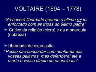 VOLTAIRE (1694 – 1778)VOLTAIRE (1694 – 1778)
““Só haverá liberdade quando o últimoSó haverá liberdade quando o último reirei forfor
enforcado com as tripas do últimoenforcado com as tripas do último padrepadre””
► Crítico da religião (clero) e da monarquiaCrítico da religião (clero) e da monarquia
(nobreza)(nobreza)
►Liberdade de expressãoLiberdade de expressão
““Posso não concordar com nenhuma dasPosso não concordar com nenhuma das
vossas palavras, mas defenderei até avossas palavras, mas defenderei até a
morte o vosso direito de enunciá-las”morte o vosso direito de enunciá-las”
 