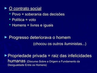 ► O contrato socialO contrato social
 Povo = soberania das decisõesPovo = soberania das decisões
 Política = votoPolítica = voto
 Homens = livres e iguaisHomens = livres e iguais
► Progresso deteriorava o homemProgresso deteriorava o homem
(chocou os outros iluministas...)(chocou os outros iluministas...)
►Propriedade privada = raiz das infelicidadesPropriedade privada = raiz das infelicidades
humanashumanas (Discurso Sobre a Origem e Fundamento da(Discurso Sobre a Origem e Fundamento da
Desigualdade Entre os Homens)Desigualdade Entre os Homens)
 