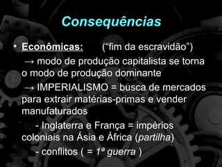 Consequências
• Econômicas:         (“fim da escravidão”)
   → modo de produção capitalista se torna
  o modo de produção dominante
   → IMPERIALISMO = busca de mercados
  para extrair matérias-primas e vender
  manufaturados
     - Inglaterra e França = impérios
  coloniais na Ásia e África (partilha)
     - conflitos ( = 1ª guerra )
 