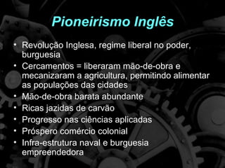 Pioneirismo Inglês
• Revolução Inglesa, regime liberal no poder,
  burguesia
• Cercamentos = liberaram mão-de-obra e
  mecanizaram a agricultura, permitindo alimentar
  as populações das cidades
• Mão-de-obra barata abundante
• Ricas jazidas de carvão
• Progresso nas ciências aplicadas
• Próspero comércio colonial
• Infra-estrutura naval e burguesia
  empreendedora
 