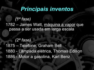Principais inventos
     (1ª fase)
1782 – James Watt, máquina a vapor que
  passa a ser usada em larga escala

    (2ª fase)
1875 – Telefone, Graham Bell
1880 - Lâmpada elétrica, Thomas Edison
1886 - Motor a gasolina, Karl Benz
 