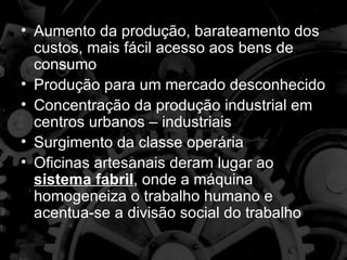 • Aumento da produção, barateamento dos
  custos, mais fácil acesso aos bens de
  consumo
• Produção para um mercado desconhecido
• Concentração da produção industrial em
  centros urbanos – industriais
• Surgimento da classe operária
• Oficinas artesanais deram lugar ao
  sistema fabril, onde a máquina
  homogeneiza o trabalho humano e
  acentua-se a divisão social do trabalho
 