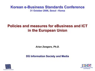 Korean e-Business Standards Conference 31 October 2006, Seoul - Korea Policies and measures for eBusiness and ICT in the European Union Arian Zwegers, Ph.D. DG Information Society and Media 
