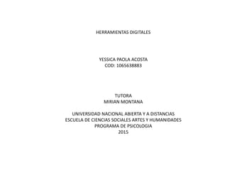 HERRAMIENTAS DIGITALES
YESSICA PAOLA ACOSTA
COD: 1065638883
TUTORA
MIRIAN MONTANA
UNIVERSIDAD NACIONAL ABIERTA Y A DISTANCIAS
ESCUELA DE CIENCIAS SOCIALES ARTES Y HUMANIDADES
PROGRAMA DE PSICOLOGIA
2015
 