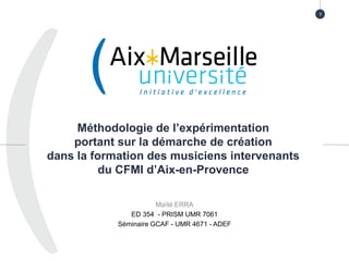 Méthodologie de l’expérimentation
portant sur la démarche de création
dans la formation des musiciens intervenants
du CFMI d’Aix-en-Provence
Maïté ERRA
ED 354 - PRISM UMR 7061
Séminaire GCAF - UMR 4671 - ADEF
1
 