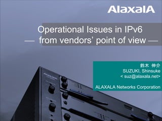 Operational Issues in IPv6
 from vendors’ point of view 
鈴木 伸介
SUZUKI, Shinsuke
< suz@alaxala.net>
ALAXALA Networks Corporation
 