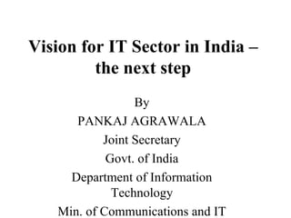 Vision for IT Sector in India – the next step By PANKAJ AGRAWALA Joint Secretary Govt. of India Department of Information Technology Min. of Communications and IT New Delhi 