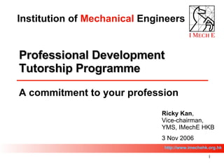 Professional Development Tutorship Programme  A commitment to your profession  Ricky Kan , Vice-chairman, YMS, IMechE HKB 3 Nov 2006 