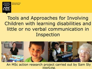 Tools and Approaches for Involving
Children with learning disabilities and
little or no verbal communication in
Inspection

An MSc action research project carried out by Sam Sly

 