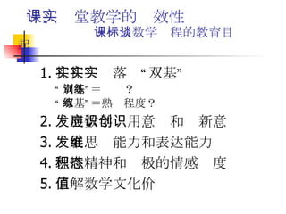 一、课堂教学的实效性   －－从数学课程的教育目标谈起 1. 扎扎实实落实“双基” “ 双基”＝训练？ “ 双基”＝熟练程度？ 2. 发展数学应用意识和创新意识 3. 发展思维能力和表达能力 4. 理性精神和积极的情感态度 5. 了解数学文化价值 