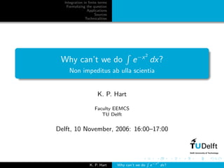 Integration in ﬁnite terms
   Formalizing the question
                Applications
                     Sources
               Technicalities




                                                  2
 Why can’t we do                        e −x dx?
    Non impeditus ab ulla scientia


                      K. P. Hart

                     Faculty EEMCS
                        TU Delft


Delft, 10 November, 2006: 16:00–17:00



                                                  R −x 2
                  K. P. Hart    Why can’t we do    e     dx?
 