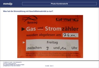 mmdp                                                                Photo Kombinatorik



Was hat die Stromzählung mit Geschäftskreativität zu tun?




© matthias m.d. pohle - dipl. betriebswirt fh
schaal 29 | d-35435 wettenberg
Tel.: +49.(0)179.1204635 / Fax: +49.(0)641.87780267
pohle@mmdp.net | http://www.mmdp.net                  14.5.2006 - Seite 12
 