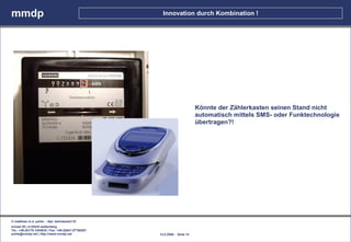 mmdp                                                    Innovation durch Kombination !




                                                                             Könnte der Zählerkasten seinen Stand nicht
                                                                             automatisch mittels SMS- oder Funktechnologie
                                                                             übertragen?!




© matthias m.d. pohle - dipl. betriebswirt fh
schaal 29 | d-35435 wettenberg
Tel.: +49.(0)179.1204635 / Fax: +49.(0)641.87780267
pohle@mmdp.net | http://www.mmdp.net                  14.5.2006 - Seite 14
 
