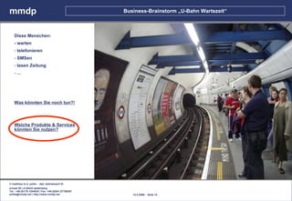 mmdp                                                  Business-Brainstorm „U-Bahn Wartezeit“



    Diese Menschen:
    - warten
    - telefonieren
    - SMSen
    - lesen Zeitung
    - ...




    Was könnten Sie noch tun?!



    Welche Produkte & Services
    könnten Sie nutzen?




© matthias m.d. pohle - dipl. betriebswirt fh
schaal 29 | d-35435 wettenberg
Tel.: +49.(0)179.1204635 / Fax: +49.(0)641.87780267
pohle@mmdp.net | http://www.mmdp.net                     14.5.2006 - Seite 15
 