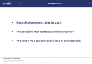 mmdp                                                                    Vortragsübersicht




                        •          Geschäftsinnovation – Was ist das?


                        •          Wie entwickelt man marktorientierte Innovationen?


                        •          Wie fördert man das Innovationsklima im Unternehmen?




© matthias m.d. pohle - dipl. betriebswirt fh
schaal 29 | d-35435 wettenberg
Tel.: +49.(0)179.1204635 / Fax: +49.(0)641.87780267
pohle@mmdp.net | http://www.mmdp.net                    14.5.2006 - Seite 2
 