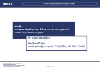 mmdp                                                               Vielen Dank für Ihre Aufmerksamkeit !




                           mmdp
                           business development & innovation management
                           Home: http://www.mmdp.net

                                                      Ihr Ansprechpartner:

                                                      Matthias Pohle
                                                      eMail: pohle@mmdp.net / Tel (GSM): +49.179.1204635




© matthias m.d. pohle - dipl. betriebswirt fh
schaal 29 | d-35435 wettenberg
Tel.: +49.(0)179.1204635 / Fax: +49.(0)641.87780267
pohle@mmdp.net | http://www.mmdp.net                                 14.5.2006 - Seite 24
 