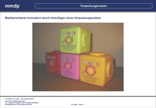 mmdp                                                                Verpackungsnutzen



Marktorientierte Innovation durch hinzufügen eines Verpackungsnutzen




© matthias m.d. pohle - dipl. betriebswirt fh
schaal 29 | d-35435 wettenberg
Tel.: +49.(0)179.1204635 / Fax: +49.(0)641.87780267
pohle@mmdp.net | http://www.mmdp.net                  14.5.2006 - Seite 6
 