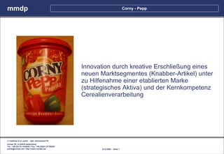 mmdp                                                                              Corny - Pepp




                                                      Innovation durch kreative Erschließung eines
                                                      neuen Marktsegmentes (Knabber-Artikel) unter
                                                      zu Hilfenahme einer etablierten Marke
                                                      (strategisches Aktiva) und der Kernkompetenz
                                                      Cerealienverarbeitung




© matthias m.d. pohle - dipl. betriebswirt fh
schaal 29 | d-35435 wettenberg
Tel.: +49.(0)179.1204635 / Fax: +49.(0)641.87780267
pohle@mmdp.net | http://www.mmdp.net                        14.5.2006 - Seite 7
 