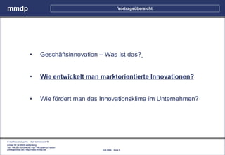 mmdp                                                                   Vortragsübersicht




                        •          Geschäftsinnovation – Was ist das?


                        •          Wie entwickelt man marktorientierte Innovationen?


                        •          Wie fördert man das Innovationsklima im Unternehmen?




© matthias m.d. pohle - dipl. betriebswirt fh
schaal 29 | d-35435 wettenberg
Tel.: +49.(0)179.1204635 / Fax: +49.(0)641.87780267
pohle@mmdp.net | http://www.mmdp.net                   14.5.2006 - Seite 9
 