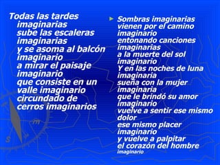 Todas las tardes imaginarias   sube las escaleras imaginarias   y se asoma al balcón imaginario   a mirar el paisaje imaginario   que consiste en un valle imaginario   circundado de cerros imaginarios   Sombras imaginarias   vienen por el camino imaginario   entonando canciones imaginarias   a la muerte del sol imaginario   Y en las noches de luna imaginaria   sueña con la mujer imaginaria   que le brindó su amor imaginario   vuelve a sentir ese mismo dolor   ese mismo placer imaginario   y vuelve a palpitar   el corazón del hombre  imaginario 