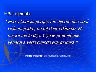 Por ejemplo:  “ Vine a Comala porque me dijeron que aquí vivía mi padre, un tal Pedro Páramo. Mi madre me lo dijo. Y yo le prometí que vendría a verlo cuando ella muriera.”   ( Pedro Páramo , del mexicano Juan Rulfo). 