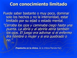 Con conocimiento limitado Puede saber bastante o muy poco, dominar solo los hechos y no la interioridad, estar limitado por su edad o estado mental.  “ Cerraba los ojos y caminaba ciego hasta una puerta. La abría y al abrirla abría también los ojos. El juego era adivinar si el enfermo era hombre o mujer y si era quebrado o no.”  ( Papelucho en la clínica , de la chilena Marcela Paz). 