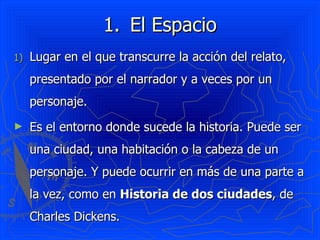El Espacio Lugar en el que transcurre la acción del relato, presentado por el narrador y a veces por un personaje. Es el entorno donde sucede la historia. Puede ser una ciudad, una habitación o la cabeza de un personaje. Y puede ocurrir en más de una parte a la vez, como en  Historia de dos ciudades , de Charles Dickens.  