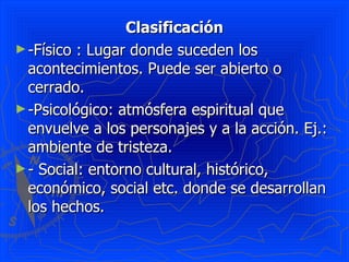 Clasificación -Físico : Lugar donde suceden los acontecimientos. Puede ser abierto o cerrado. -Psicológico: atmósfera espiritual que envuelve a los personajes y a la acción. Ej.: ambiente de tristeza.  - Social: entorno cultural, histórico, económico, social etc. donde se desarrollan los hechos.  