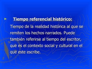 Tiempo referencial histórico:   Tiempo de la realidad histórica al que se remiten los hechos narrados. Puede también referirse al tiempo del escritor, que es el contexto social y cultural en el que este escribe. 