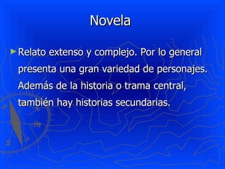 Novela  Relato extenso y complejo. Por lo general presenta una gran variedad de personajes. Además de la historia o trama central, también hay historias secundarias.  