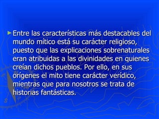 Entre las características más destacables del mundo mítico está su carácter religioso, puesto que las explicaciones sobrenaturales eran atribuidas a las divinidades en quienes creían dichos pueblos. Por ello, en sus orígenes el mito tiene carácter verídico, mientras que para nosotros se trata de historias fantásticas. 