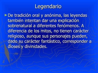 Legendario  De tradición oral y anónima, las leyendas también intentan dar una explicación sobrenatural a diferentes fenómenos. A diferencia de los mitos, no tienen carácter religioso, aunque sus personajes pueden, dado su carácter fantástico, corresponder a dioses y divinidades.  