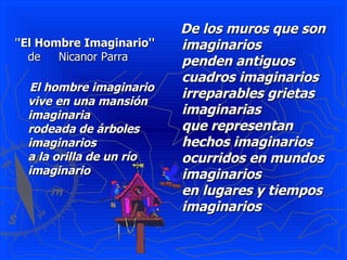 ' 'El Hombre Imaginario''  de  Nicanor Parra El hombre imaginario   vive en una mansión imaginaria   rodeada de árboles imaginarios   a la orilla de un río imaginario De los muros que son imaginarios   penden antiguos cuadros imaginarios   irreparables grietas imaginarias   que representan hechos imaginarios   ocurridos en mundos imaginarios   en lugares y tiempos imaginarios   